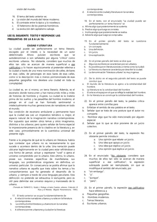 visión del mundo.
16. El tema del texto anterior es:
a. La visión del mundo del héroe moderno.
b. El contraste entre lo épico y lo novelesco.
c. El helenismo de los poemas homéricos.
d. La evolución del capitalismo salvaje.
LEE EL SIGUIENTE TEXTO Y RESPONDE LAS
PREGUNTAS DE LA 8 A LA 16:
CIUDAD Y LITERAT URA
La ciudad puede ser perfectamente un tema literario,
escogido por el interés o la necesidad de un autor
determinado. Ahora pululan escritores que se
autodenominan o son señalados por alguna “crítica” como
escritores urbanos. No obstante, considero que muchos de
ellos tan sólo se acercan de manera superficial a ese
calificativo y lo hacen equívocamente al pretender referirse a
la ciudad a través de una mera nominación de calles, de bares
en esas calles, de personajes en esos bares de esas calles,
como si la descripción más o menos pormenorizada de esas
pequeñas geografías nos develara una ciudad en toda su
complejidad.
La ciudad es, en sí misma, un tema literario. Además, es el
escenario donde transcurren y han transcurrido miles y miles
de historias de hombres y mujeres. La ciudad es la materia
prima de los sueños y las pesadillas del hombre moderno, el
paisaje en el cual se han formado sentimental e
intelectualmente muchas generaciones de narradores en todo
el mundo.
Esa condición de escenario ambulante y permanente hace
que la ciudad sea casi un imperativo temático o, mejor, el
espacio natural de la imaginación narrativa contemporánea.
Por supuesto que existen otros temas y otros imaginarios,
distintos a los urbanos; pero quiero señalar de forma especial
la impresionante presencia de lo citadino en la literatura y, en
este caso, primordialmente en la cuentística universal del
presente siglo.
Frente a la pregunta de qué es lo urbano en literatura, habría
que contestar que urbano no es necesariamente lo que
sucede o acontece dentro de la urbe. Una narración puede
ubicarse legítimamente en la ciudad pero estar refiriéndose a
una forma de pensar, actuar y expresarse "rural” o ajena al
universo comprendido por lo urbano. Esto último, lo urbano,
posee sus maneras específicas de manifestarse, sus
lenguajes, sus problemáticas singulares: en definitiva, un
universo particular. En consecuencia se podría afirmar que la
narrativa urbana es aquella que trata sobre los temas y los
comportamientos que ha generado el desarrollo de lo
urbano, y siempre a través de unos lenguajes peculiares. Esta
definición no pretende ser exhaustiva ni excluyente, pero es
útil para delimitar ese universo esquivo y manoseado de lo
urbano.
(Tomado de: TAMAYO S., Guido L. Prólogo al texto Cuentos urbanos. Colección El
Pozo y el Péndulo, Bogotá: Panamericana, 1999.)
17. El texto anterior se ocupa fundamentalmente de
a. A relación entre narradores urbanosy rurales en laliteratura
contemporánea.
b. La similitud entreliteratura y urbanismoen la narrativa
contemporánea.
c. A diferenciaentre urbanismoy ciudaden la literatura
contemporánea.
d. A relación entre ciudady literatura en lanarrativa
contemporánea.
18. En el texto, con el enunciado “La ciudad puede ser
perfectamente un tema literario” se
a. Afirma algo que posteriormente se sustenta.
b. Predice algoqueluegose constata.
c. Instituyealgoque posteriormente se realiza.
d. Advierte algoque luegose comprueba.
19. En el primer párrafo del texto se cuestiona
fundamentalmente
a. Un concepto.
b. Una definición.
c. Un juicio.
d. Una explicación.
20. En el primer párrafo del texto se dice que:
a. Algunos escritoresse caracterizan por ser urbanos.
b. Es posibleque en literaturaexista un tema como laciudad.
c. La literaturaurbanase caracteriza por describir la ciudad.
d. La denominación “literatura urbana” es muy ingenua.
21. De lo dicho en el segundo párrafo del texto se puede
concluir que
a. El mundo de la literatura es ajeno a la cotidianidad del
hombre.
b. La literatura es la cotidianidad del hombre
c. El arte es el espejoen el que se refleja la realidad del hombre.
d. En la literatura se construye la cotidianidad del hombre.
22. En el primer párrafo del texto, la palabra crítica
aparece entre comillas para
a. Enfatizar el sentido de esa palabra en el texto.
b. Señalar que se trata de una postura que el autor no
comparte.
c. Nombrar algo que ha sido mencionado por alguien
especial.
d. Señalar que lo que se dice proviene de un juicio
colectivo.
23. En el primer párrafo del texto, la expresión No
obstante permite introducir
a. Una opinión que rebate un juicio.
b. Una idea que apoya un juicio.
c. Una idea que explica un juicio.
d. Una opinión que explica un juicio.
24. En el enunciado “No obstante, considero que
muchos de ellos tan sólo se acercan de manera
superficial a ese calificativo”, la expresión
subrayada puede ser reemplazada, sin que se
modifique el sentido del enunciado, por
a. “sin embargo”.
b. “y”.
c. “aunque”.
d. “pero”.
25. En el primer párrafo, la expresión ese calificativo
hace referencia a
a. Pequeñas geografías.
b. Hombres modernos.
c. Temas literarios.
d. Escritores urbanos.
 