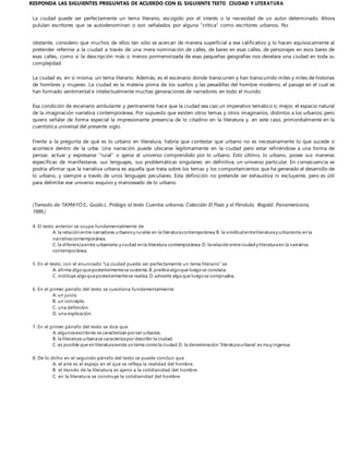 RESPONDA LAS SIGUIENTES PREGUNTAS DE ACUERDO CON EL SIGUIENTE TEXTO CIUDAD Y LITERATURA
La ciudad puede ser perfectamente un tema literario, escogido por el interés o la necesidad de un autor determinado. Ahora
pululan escritores que se autodenominan o son señalados por alguna “crítica” como escritores urbanos. No
obstante, considero que muchos de ellos tan sólo se acercan de manera superficial a ese calificativo y lo hacen equívocamente al
pretender referirse a la ciudad a través de una mera nominación de calles, de bares en esas calles, de personajes en esos bares de
esas calles, como si la descripción más o menos pormenorizada de esas pequeñas geografías nos develara una ciudad en toda su
complejidad.
La ciudad es, en sí misma, un tema literario. Además, es el escenario donde transcurren y han transcurrido miles y miles de historias
de hombres y mujeres. La ciudad es la materia prima de los sueños y las pesadillas del hombre moderno, el paisaje en el cual se
han formado sentimental e intelectualmente muchas generaciones de narradores en todo el mundo.
Esa condición de escenario ambulante y permanente hace que la ciudad sea casi un imperativo temático o, mejor, el espacio natural
de la imaginación narrativa contemporánea. Por supuesto que existen otros temas y otros imaginarios, distintos a los urbanos; pero
quiero señalar de forma especial la impresionante presencia de lo citadino en la literatura y, en este caso, primordialmente en la
cuentística universal del presente siglo.
Frente a la pregunta de qué es lo urbano en literatura, habría que contestar que urbano no es necesariamente lo que sucede o
acontece dentro de la urbe. Una narración puede ubicarse legítimamente en la ciudad pero estar refiriéndose a una forma de
pensar, actuar y expresarse "rural” o ajena al universo comprendido por lo urbano. Esto último, lo urbano, posee sus maneras
específicas de manifestarse, sus lenguajes, sus problemáticas singulares: en definitiva, un universo particular. En consecuencia se
podría afirmar que la narrativa urbana es aquella que trata sobre los temas y los comportamientos que ha generado el desarrollo de
lo urbano, y siempre a través de unos lenguajes peculiares. Esta definición no pretende ser exhaustiva ni excluyente, pero es útil
para delimitar ese universo esquivo y manoseado de lo urbano.
(Tomado de: TAMAYO S., Guido L. Prólogo al texto Cuentos urbanos. Colección El Pozo y el Péndulo, Bogotá: Panamericana,
1999.)
4. El texto anterior se ocupa fundamentalmente de
A. la relación entre narradores urbanosy rurales en la literaturacontemporánea.B. la similitudentreliteraturay urbanismo en la
narrativacontemporánea.
C. la diferenciaentre urbanismo y ciudad en la literatura contemporánea.D. larelación entreciudady literaturaen la narrativa
contemporánea.
5. En el texto, con el enunciado “La ciudad puede ser perfectamente un tema literario” se
A. afirma algoqueposteriormentese sustenta. B.predicealgoque luegose constata.
C. instituye algoqueposteriormentese realiza. D.advierte algoque luegose comprueba.
6. En el primer párrafo del texto se cuestiona fundamentalmente
A. un juicio.
B. un concepto.
C. una definición.
D. una explicación.
7. En el primer párrafo del texto se dice que
A. algunosescritores se caracterizan porser urbanos.
B. la literatura urbanase caracterizapor describir la ciudad.
C. es posible que en literaturaexista un tema comola ciudad.D. la denominación “literaturaurbana” es muy ingenua.
8. De lo dicho en el segundo párrafo del texto se puede concluir que
A. el arte es el espejo en el que se refleja la realidad del hombre.
B. el mundo de la literatura es ajeno a la cotidianidad del hombre.
C. en la literatura se construye la cotidianidad del hombre.
 