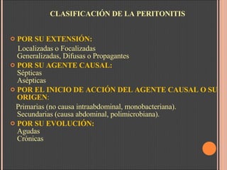 CLASIFICACIÓN DE LA PERITONITIS POR SU EXTENSIÓN:  Localizadas o Focalizadas  Generalizadas, Difusas o Propagantes POR SU AGENTE CAUSAL:      Sépticas  Asépticas POR EL INICIO DE ACCIÓN DEL AGENTE CAUSAL O SU ORIGEN :  Primarias (no causa intraabdominal, monobacteriana). Secundarias (causa abdominal, polimicrobiana). POR SU EVOLUCIÓN:        Agudas Crónicas 