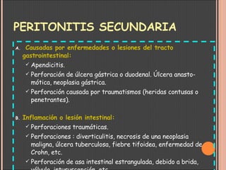 PERITONITIS SECUNDARIA   Causadas por enfermedades o lesiones del tracto gastrointestinal: Apendicitis. Perforación de úlcera gástrica o duodenal. Úlcera anasto-mótica, neoplasia gástrica. Perforación causada por traumatismos (heridas contusas o penetrantes). Inflamación o lesión intestinal: Perforaciones traumáticas. Perforaciones : diverticulitis, necrosis de una neoplasia maligna, úlcera tuberculosa, fiebre tifoidea, enfermedad de Crohn, etc. Perforación de asa intestinal estrangulada, debido a brida, vólvulo, intususcepción, etc. 