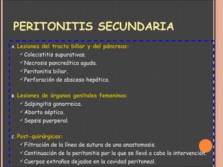 PERITONITIS SECUNDARIA Lesiones del tracto biliar y del páncreas: Colecistitis supurativas. Necrosis pancreática aguda. Peritonitis biliar. Perforación de absceso hepático. Lesiones de órganos genitales femeninos : Salpingitis gonorreica. Aborto séptico. Sepsis puerperal. Post-quirúrgicas: Filtración de la línea de sutura de una anastomosis. Continuación de la peritonitis por la que se llevó a cabo la intervención. Cuerpos extraños dejados en la cavidad peritoneal. Contaminación quirúrgica del peritoneo. Lesiones quirúrgicas de los conductos biliares, pancreático, uréter, etc. 