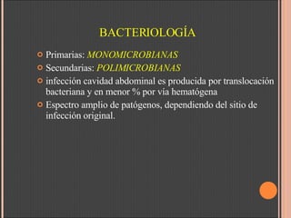 BACTERIOLOGÍA Primarias:  MONOMICROBIANAS Secundarias:  POLIMICROBIANAS infección cavidad abdominal es producida por translocación bacteriana y en menor % por vía hematógena Espectro amplio de patógenos, dependiendo del sitio de infección original. 