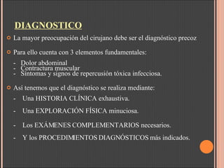 DIAGNOSTICO La mayor preocupación del cirujano debe ser el diagnóstico precoz Para ello cuenta con 3 elementos fundamentales: -  Dolor abdominal -   Contractura muscular -   Síntomas y signos de repercusión tóxica infecciosa. Así tenemos que el diagnóstico se realiza mediante: -    Una HISTORIA CLÍNICA exhaustiva. -    Una EXPLORACIÓN FÍSICA minuciosa. -    Los EXÁMENES COMPLEMENTARIOS necesarios. -    Y los PROCEDIMIENTOS DIAGNÓSTICOS más indicados.   