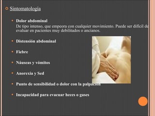 Sintomatología Dolor abdominal De tipo intenso, que empeora con cualquier movimiento. P uede ser difícil de evaluar en pacientes muy debilitados o ancianos. Distensión abdominal Fiebre Náuseas y vómitos  Anorexia y Sed Punto de sensibilidad o dolor con la palpación  Incapacidad para evacuar heces o gases   