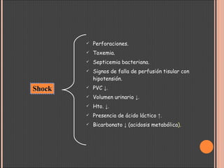 Perforaciones. Toxemia. Septicemia bacteriana.  Signos de falla de perfusión tisular con hipotensión. PVC  ↓. Volumen urinario  ↓. Hto.  ↓. Presencia de ácido láctico  ↑. Bicarbonato  ↓  (acidosis metabólica ). Shock 