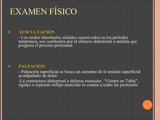 EXAMEN FÍSICO AUSCULTACIÓN - Los ruidos intestinales aislados conservados en los periodos tempranos, son sustituidos por el silencio abdominal a medida que progresa el proceso peritoneal.  PALPACION -  Palpación superficial se busca un aumento de la tensión superficial acompañado de dolor. -La contractura abdominal o defensa muscular, “Vientre en Tabla”, rigidez o espasmo reflejo muscular es común a todas las peritonitis 