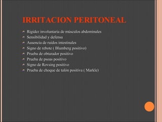 IRRITACION PERITONEAL Rigidez involuntaria de músculos abdominales Sensibilidad y defensa Ausencia de ruidos intestinales Signo de rebote ( Blumberg positivo) Prueba de obturador positivo Prueba de psoas positivo Signo de Rovsing positivo Prueba de choque de talón positiva ( Markle) 