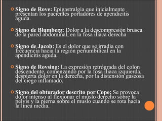 Signo de Rove:  Epigastralgia que inicialmente presentan los pacientes portadores de apendicitis aguda.  Signo de Blumberg:  Dolor a la descompresión brusca de la pared abdominal, en la fosa iliaca derecha  Signo de Jacob:  Es el dolor que se irradia con frecuencia hacia la región periumbilical en la apendicitis aguda. Signo de Rovsing:  La expresión retrógrada del colon descendente, comenzando por la fosa iliaca izquierda, despierta dolor en la derecha, por la distensión gaseosa del ciego inflamado. Signo del obturador descrito por Cope:  Se provoca dolor intenso al flexionar el muslo derecho sobre la pelvis y la pierna sobre el muslo cuando se rota hacia la línea media.  