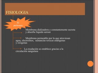 FISIOLOGIA Membrana dializadora y constantemente secreta  y absorbe liquido seroso  Membrana permeable por la que atraviesan  agua, electrolitos,  sustancias toxicas endógenas  y exógenas La exudación se establece gracias a la  circulación sanguínea El peritoneo 