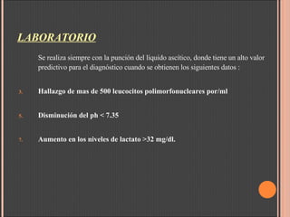 LABORATORIO Se realiza siempre con la punción del líquido ascítico, donde tiene un alto valor predictivo para el diagnóstico cuando se obtienen los siguientes datos : Hallazgo de mas de 500 leucocitos polimorfonucleares por/ml Disminución del ph < 7.35 Aumento en los niveles de lactato >32 mg/dl.  