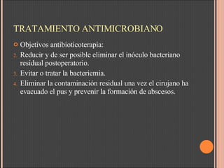 TRATAMIENTO ANTIMICROBIANO Objetivos antibioticoterapia: Reducir y de ser posible eliminar el inóculo bacteriano residual postoperatorio. Evitar o tratar la bacteriemia. Eliminar la contaminación residual una vez el cirujano ha evacuado el pus y prevenir la formación de abscesos. 