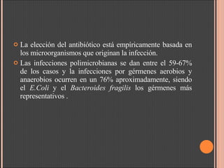 La elección del antibiótico está empíricamente basada en los microorganismos que originan la infección.  Las infecciones polimicrobianas se dan entre el 59-67% de los casos y la infecciones por gérmenes aerobios y anaerobios ocurren en un 76% aproximadamente, siendo el  E.Coli  y el  Bacteroides fragilis  los gérmenes más representativos . 