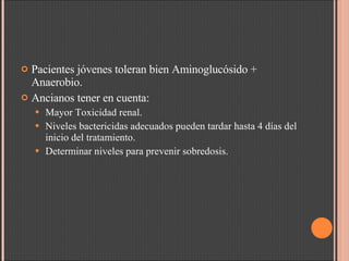 Pacientes jóvenes toleran bien Aminoglucósido + Anaerobio. Ancianos tener en cuenta: Mayor Toxicidad renal. Niveles bactericidas adecuados pueden tardar hasta 4 días del inicio del tratamiento. Determinar niveles para prevenir sobredosis. 