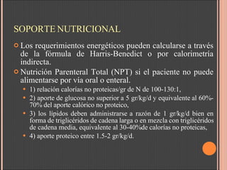 SOPORTE NUTRICIONAL Los requerimientos energéticos pueden calcularse a través de la fórmula de Harris-Benedict o por calorimetría indirecta.  Nutrición Parenteral Total (NPT) si el paciente no puede alimentarse por vía oral o enteral.  1) relación calorías no proteicas/gr de N de 100-130:1,   2) aporte de glucosa no superior a 5 gr/kg/d y equivalente al 60%-70% del aporte calórico no proteico,  3) los lípidos deben administrarse a razón de 1 gr/kg/d bien en forma de triglicéridos de cadena larga o en mezcla con triglicéridos de cadena media, equivalente al 30-40% de calorías no proteicas,  4) aporte proteico entre 1.5-2 gr/kg/d.  