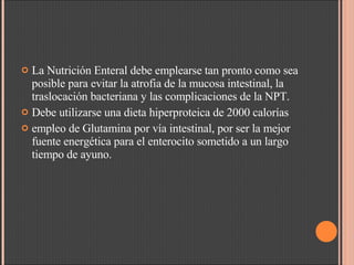 La Nutrición Enteral debe emplearse tan pronto como sea posible para evitar la atrofia de la mucosa intestinal, la traslocación bacteriana y las complicaciones de la NPT.  Debe utilizarse una dieta hiperproteica de 2000 calorías  empleo de Glutamina por vía intestinal, por ser la mejor fuente energética para el enterocito sometido a un largo tiempo de ayuno.  