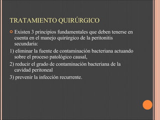 TRATAMIENTO QUIRÚRGICO Existen 3 principios fundamentales que deben tenerse en cuenta en el manejo quirúrgico de la peritonitis secundaria:  1) eliminar la fuente de contaminación bacteriana actuando sobre el proceso patológico causal,  2) reducir el grado de contaminación bacteriana de la cavidad peritoneal  3) prevenir la infección recurrente.  