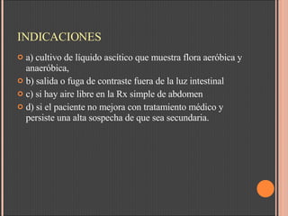 INDICACIONES a) cultivo de líquido ascítico que muestra flora aeróbica y anaeróbica,  b) salida o fuga de contraste fuera de la luz intestinal  c) si hay aire libre en la Rx simple de abdomen d) si el paciente no mejora con tratamiento médico y persiste una alta sospecha de que sea secundaria.  