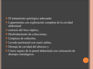 El tratamiento quirúrgico adecuado: Laparotomía con exploración completa de la cavidad abdominal  exéresis del foco séptico,  Desbridamiento de colecciones,  Limpieza de esfacelos,  Lavado peritoneal con suero salino,  Drenaje de cavidad del absceso y  Cierre seguro de la pared abdominal con colocación de drenajes estratégicos.  