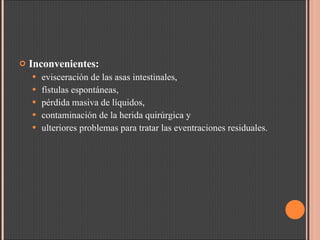 Inconvenientes:  evisceración de las asas intestinales,  fístulas espontáneas,  pérdida masiva de líquidos,  contaminación de la herida quirúrgica y  ulteriores problemas para tratar las eventraciones residuales. 