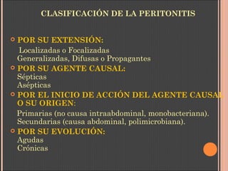 CLASIFICACIÓN DE LA PERITONITIS
 POR SU EXTENSIÓN:
Localizadas o Focalizadas
Generalizadas, Difusas o Propagantes
 POR SU AGENTE CAUSAL:    
Sépticas
Asépticas
 POR EL INICIO DE ACCIÓN DEL AGENTE CAUSAL
O SU ORIGEN:
Primarias (no causa intraabdominal, monobacteriana).
Secundarias (causa abdominal, polimicrobiana).
 POR SU EVOLUCIÓN:    
Agudas
Crónicas
 