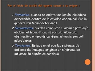 Por el inicio de acción del agente causal o su origen :Por el inicio de acción del agente causal o su origen :
1.1.PrimariasPrimarias:: cuando no existe una lesión iniciadora
discernible dentro de la cavidad abdominal. Por lo
general son Monobacterianas.
2.2.SecundariasSecundarias: pueden complicar cualquier patología
abdominal traumática, infecciosa, ulcerosa,
obstructiva o neoplásica. Generalmente son poli
microbianas.
3.3.TerciariasTerciarias: Estado en el que los sistemas de
defensa del huésped originan un síndrome de
inflamación sistémica continua.
 