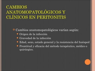 CAMBIOS
ANATOMOPATOLÓGICOS Y
CLÍNICOS EN PERITONITIS
 Cambios anatomopatológicos varían según:
 Origen de la infección
 Gravedad de la infección
 Edad, sexo, estado general y la resistencia del huésped
 Prontitud y eficacia del método terapéutico, médico o
quirúrgico.
 