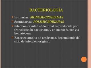 BACTERIOLOGÍA
 Primarias: MONOMICROBIANAS
 Secundarias: POLIMICROBIANAS
 infección cavidad abdominal es producida por
translocación bacteriana y en menor % por vía
hematógena
 Espectro amplio de patógenos, dependiendo del
sitio de infección original.
 