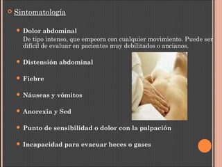  Sintomatología
 Dolor abdominal
De tipo intenso, que empeora con cualquier movimiento. Puede ser
difícil de evaluar en pacientes muy debilitados o ancianos.
 Distensión abdominal
 Fiebre
 Náuseas y vómitos
 Anorexia y Sed
 Punto de sensibilidad o dolor con la palpación
 Incapacidad para evacuar heces o gases
 