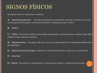 SIGNOS FÍSICOS
El examen debe ser minucioso y completo.
A)    Apariencia general .- Paciente generalmente demacrado, postrado, inmóvil por el dolor
con las piernas flexionadas en posición de gatillo o mahometana por el dolor.
B)    Fiebre
C)    Pulso.- Frecuencia cardiaca aumentada, taquicardia, al principio lleno y saltón, luego débil y
rápido cuando el proceso continúa.
D)    Respiraciones.- Taquipnea. De tipo torácico por inmovilidad de los músculos abdominales y
del diafragma.
E)    Apariencia de la Lengua.- Saburral y húmeda al principio y luego seca y acartonada.
F)    Ictericia
G)   Shock.- Frecuentes en perforaciones y luego por la toxemia y septicemia bacteriana.
 