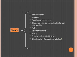  Perforaciones.
 Toxemia.
 Septicemia bacteriana.
 Signos de falla de perfusión tisular con
hipotensión.
 PVC ↓.
 Volumen urinario ↓.
 Hto. ↓.
 Presencia de ácido láctico ↑.
 Bicarbonato ↓ (acidosis metabólica).
ShockShock
 