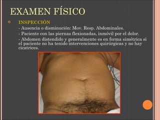 EXAMEN FÍSICO
 INSPECCIÓN
- Ausencia o disminución: Mov. Resp. Abdominales.
- Paciente con las piernas flexionadas, inmóvil por el dolor.
- Abdomen distendido y generalmente es en forma simétrica si
el paciente no ha tenido intervenciones quirúrgicas y no hay
cicatrices.
 