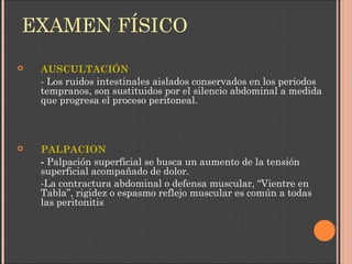 EXAMEN FÍSICO
 AUSCULTACIÓN
- Los ruidos intestinales aislados conservados en los periodos
tempranos, son sustituidos por el silencio abdominal a medida
que progresa el proceso peritoneal.
 PALPACION
- Palpación superficial se busca un aumento de la tensión
superficial acompañado de dolor.
-La contractura abdominal o defensa muscular, “Vientre en
Tabla”, rigidez o espasmo reflejo muscular es común a todas
las peritonitis
 