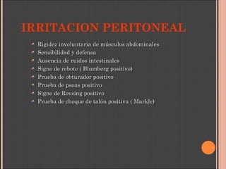 IRRITACION PERITONEAL
Rigidez involuntaria de músculos abdominalesRigidez involuntaria de músculos abdominales
Sensibilidad y defensaSensibilidad y defensa
Ausencia de ruidos intestinalesAusencia de ruidos intestinales
Signo de rebote ( Blumberg positivo)Signo de rebote ( Blumberg positivo)
Prueba de obturador positivoPrueba de obturador positivo
Prueba de psoas positivoPrueba de psoas positivo
Signo de Rovsing positivoSigno de Rovsing positivo
Prueba de choque de talón positiva ( Markle)Prueba de choque de talón positiva ( Markle)
 