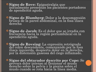  Signo de Rove: Epigastralgia que
inicialmente presentan los pacientes portadores
de apendicitis aguda.
 Signo de Blumberg: Dolor a la descompresión
brusca de la pared abdominal, en la fosa iliaca
derecha
 Signo de Jacob: Es el dolor que se irradia con
frecuencia hacia la región periumbilical en la
apendicitis aguda.
 Signo de Rovsing: La expresión retrógrada
del colon descendente, comenzando por la fosa
iliaca izquierda, despierta dolor en la derecha,
por la distensión gaseosa del ciego inflamado.
 Signo del obturador descrito por Cope: Se
provoca dolor intenso al flexionar el muslo
derecho sobre la pelvis y la pierna sobre el
muslo cuando se rota hacia la línea media.
 