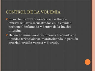 CONTROL DE LA VOLEMIA
 hipovolemia ¬¬¬ existencia de fluidos
extravasculares secuestrados en la cavidad
peritoneal inflamada y dentro de la luz del
intestino.
 Deben administrarse volúmenes adecuados de
líquidos (cristaloides), monitorizando la presión
arterial, presión venosa y diuresis.
 