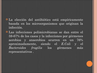  La elección del antibiótico está empíricamente
basada en los microorganismos que originan la
infección.
 Las infecciones polimicrobianas se dan entre el
59-67% de los casos y la infecciones por gérmenes
aerobios y anaerobios ocurren en un 76%
aproximadamente, siendo el E.Coli y el
Bacteroides fragilis los gérmenes más
representativos .
 