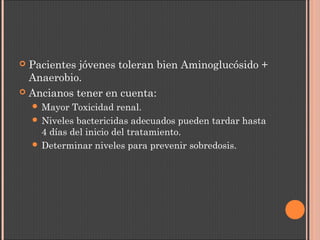  Pacientes jóvenes toleran bien Aminoglucósido +
Anaerobio.
 Ancianos tener en cuenta:
 Mayor Toxicidad renal.
 Niveles bactericidas adecuados pueden tardar hasta
4 días del inicio del tratamiento.
 Determinar niveles para prevenir sobredosis.
 