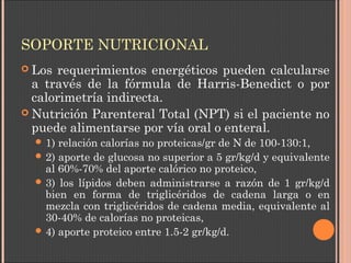 SOPORTE NUTRICIONAL
 Los requerimientos energéticos pueden calcularse
a través de la fórmula de Harris-Benedict o por
calorimetría indirecta.
 Nutrición Parenteral Total (NPT) si el paciente no
puede alimentarse por vía oral o enteral.
 1) relación calorías no proteicas/gr de N de 100-130:1, 
 2) aporte de glucosa no superior a 5 gr/kg/d y equivalente
al 60%-70% del aporte calórico no proteico,
 3) los lípidos deben administrarse a razón de 1 gr/kg/d
bien en forma de triglicéridos de cadena larga o en
mezcla con triglicéridos de cadena media, equivalente al
30-40% de calorías no proteicas,
 4) aporte proteico entre 1.5-2 gr/kg/d.
 