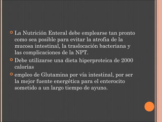  La Nutrición Enteral debe emplearse tan pronto
como sea posible para evitar la atrofia de la
mucosa intestinal, la traslocación bacteriana y
las complicaciones de la NPT.
 Debe utilizarse una dieta hiperproteica de 2000
calorías
 empleo de Glutamina por vía intestinal, por ser
la mejor fuente energética para el enterocito
sometido a un largo tiempo de ayuno.
 