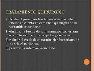 TRATAMIENTO QUIRÚRGICO
 Existen 3 principios fundamentales que deben
tenerse en cuenta en el manejo quirúrgico de la
peritonitis secundaria:
1) eliminar la fuente de contaminación bacteriana
actuando sobre el proceso patológico causal,
2) reducir el grado de contaminación bacteriana de
la cavidad peritoneal
3) prevenir la infección recurrente.
 