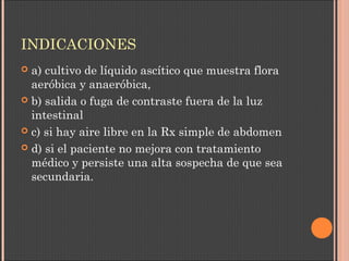 INDICACIONES
 a) cultivo de líquido ascítico que muestra flora
aeróbica y anaeróbica,
 b) salida o fuga de contraste fuera de la luz
intestinal
 c) si hay aire libre en la Rx simple de abdomen
 d) si el paciente no mejora con tratamiento
médico y persiste una alta sospecha de que sea
secundaria.
 