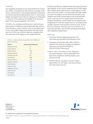 For a complete listing of our global offices, visit www.perkinelmer.com/ContactUs
Copyright ©2009-2012, PerkinElmer, Inc. All rights reserved. PerkinElmer®
is a registered trademark of PerkinElmer, Inc. All other trademarks are the property of their respective owners.
008598A_01	
PerkinElmer, Inc.
940 Winter Street
Waltham, MA 02451 USA	
P: (800) 762-4000 or
(+1) 203-925-4602
www.perkinelmer.com
Conclusion
The regulatory landscape of toy measurements for hazard-
ous metals is changing and will continue to change as ele-
ments, concentrations, and sample preparation procedures
are refined and harmonized between the U.S. and Europe.
Indeed, the lowest limits of 90 and 100 ppm are designated
as what the CPSC deems to be feasible at the time and
lower limits may be regulated in the future.
ICP-OES is the accepted certifying tool in determining a
wide variety of metals that may contaminate toys, either in
the substrate or a paint coating. Lead can be determined
at the current 600 mg/kg concentration level permitted
and the ICP-OES has sufficient detection capability that
the new limits of 90 mg/kg can be reliably detected.
ICP-OES and XRF are complementary techniques that work
well together at the current regulatory level of 600 mg/kg.
XRF provides rapid screening with a high degree of confi-
dence when the sample is contaminated with lead. Highly
accurate ICP analyses can be efficiently directed to the
samples most likely contaminated using hand-held XRF’s
quick screening and no-sample prep characteristics.
Samples identified as contaminated can be prepared and
analyzed by ICP with less wasted time on uncontaminated
samples, because of the positive screening result. As the
limits are lowered, XRF will continue to perform as a
screening technique, with ICP-OES providing confirmation
with regulatory requirements.
References
1.	Consumer Product Safety Improvement Act,
http://www.cpsc.gov/ABOUT/Cpsia/legislation.html
2.	Testimony of Dana Best, MD, MPH, FAAP on
behalf of the American Academy of Pediatrics,
http://www.aap.org/visit/coeh/COEH Ltr
2007-09-20 Lead Testimony.pdf
3.	EN-71, Part 3 The Safety of Toys, Migration
of Certain Elements, may be purchased from
http://www.standardsuk.com/shop/products_view.
php?prod=26164
4.	ASTM D-963-07, Standard Consumer Safety
Specification for Toy Safety, may be purchased
from http://www.astm.org
Table 8. Universal Data Acquisition for Additional
Elemental Data.
Element	 mg/kg extracted from solid
Antimony (271 nm)	 6.7
Arsenic (189 nm)	 1.5
Barium (233 nm)	 1850
Cadmium (228 nm)	 < DL
Chromium (267 nm)	 655
Lead (220 nm)	 2900
Selenium (196 nm)	 < DL
Aluminum (396 nm)	 438
Cobalt (228 nm)	 < DL
Copper (327 nm)	 < DL
Manganese (257 nm)	 < DL
Nickel (231 nm)	 < DL
Tin (189 nm)	 < DL
Zinc (206 nm)	 1230
 