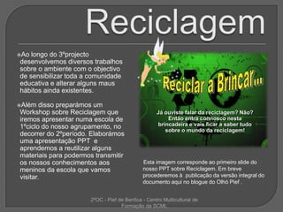 ReciclagemAo longo do 3ºprojecto desenvolvemos diversos trabalhos sobre o ambiente com o objectivo de sensibilizar toda a comunidade educativa e alterar alguns maus hábitos ainda existentes.Além disso preparámos um Workshop sobre Reciclagem que iremos apresentar numa escola de 1ºciclo do nosso agrupamento, no decorrer do 2ºperíodo. Elaborámos uma apresentação PPT  e aprendemos a reutilizar alguns materiais para podermos transmitir os nossos conhecimentos aos meninos da escola que vamos visitar. Reciclar a Brincar…Já ouviste falar da reciclagem? Não? Então entra connosco nesta brincadeira e vais ficar a saber tudo sobre o mundo da reciclagem!Esta imagem corresponde ao primeiro slide do nosso PPT sobre Reciclagem. Em breve procederemos à  publicação da versão integral do documento aqui no blogue do OlhóPief .2ºOC - Pief de Benfica - Centro Multicultural de Formação da SCML
