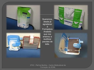 Queremos, desde já agradecer à Formadora Anabela que nos ensinou a reutilizar pacotes de leite. 2ºOC - Pief de Benfica - Centro Multicultural de Formação da SCML