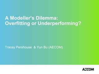 A Modeller’s Dilemma:
Overfitting or Underperforming?
Tracey Pershouse & Yun Bu (AECOM)
 