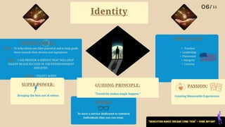 PASSION:
CORE VALUES
GOLDEN CIRCLE:
VISION:
SUPER POWER: GUIDING PRINCIPLE:
• Fearless
• Leadership
• Passionate
• Integrity
• Creative
• Why? : To help clients see their potential and to help guide
them towards their dreams and aspirations.
• How? : I will PROVIDE A SERVICE THAT WILL HELP
TALENT REACH SUCCESS IN THE ENTERTAINMENT
INDUSTRY.
• What? : TALENT AGENT
To have a service dedicated to talented
individuals that you can trust.
Creating Memorable Experiences
Bringing the best out of others
Identity
“Creativity makes magic happen.”
“Dedication makes dreams come true” - Kobe Bryant
 