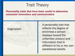 Trait Theory
    Personality traits that have been useful in determine
    consumer innovators and noninnovators



     Innovativeness                A personality trait that
    Dogmatism                      reflects the degree of
    Social character               strictness a person
                                    displays toward the

     Variety-novelty seeking        unfamiliar product and
                                    information that is
                                    different to his or her own
                                    established beliefs
 