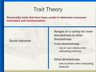 Trait Theory
    Personality traits that have been useful in determine consumer
    innovators and noninnovators


     Innovativeness                     Ranges on a variety for inner-
     Dogmatism                           directedness to other-
                                          directedness

      Social character
                                         Inner-directedness

      Variety-novelty seeking
                                           
                                               rely on own values when
                                               evaluating products

                                      
                                          Other-directedness
                                           
                                               look to others when evaluating
                                               products
 