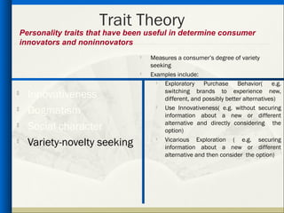 Trait Theory
    Personality traits that have been useful in determine consumer
    innovators and noninnovators
                                      Measures a consumer’s degree of variety
                                       seeking
                                      Examples include:
                                           Exploratory Purchase Behavior( e.g.
                                            switching brands to experience new,

      Innovativeness                        different, and possibly better alternatives)
     Dogmatism                            Use Innovativeness( e.g. without securing
                                            information about a new or different
                                            alternative and directly considering the
     Social character                      option)

      Variety-novelty seeking               Vicarious Exploration ( e.g. securing
                                         

                                            information about a new or different
                                            alternative and then consider the option)
 