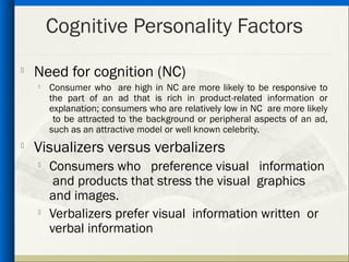 Cognitive Personality Factors
   Need for cognition (NC)
    
        Consumer who are high in NC are more likely to be responsive to
        the part of an ad that is rich in product-related information or
        explanation; consumers who are relatively low in NC are more likely
         to be attracted to the background or peripheral aspects of an ad,
        such as an attractive model or well known celebrity.

    Visualizers versus verbalizers
       Consumers who preference visual information
         and products that stress the visual graphics
        and images.
    
        Verbalizers prefer visual information written or
        verbal information
 